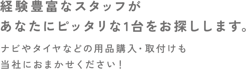 経験豊富なスタッフがあなたにピッタリな1台をお探しします。ナビやタイヤなどの用品購入・取付けも当社におまかせください！